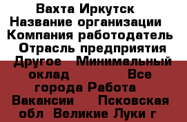 Вахта Иркутск › Название организации ­ Компания-работодатель › Отрасль предприятия ­ Другое › Минимальный оклад ­ 60 000 - Все города Работа » Вакансии   . Псковская обл.,Великие Луки г.